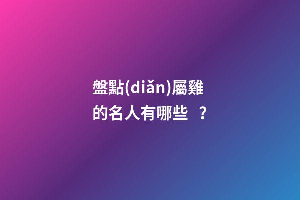 盤點(diǎn)屬雞的名人有哪些？